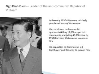 In the early 1950s Diem was relatively
popular with many Vietnamese
His crackdowns on Communist
opponents (killing 12,000 suspected
communists and jailing 40,000 more by
1958) led many Vietnamese to oppose
him.
His opposition to Communism led
Eisenhower and Kennedy to support him
 