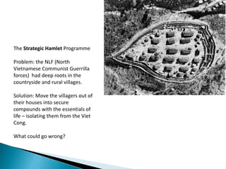 The Strategic Hamlet Programme
Problem: the NLF (North
Vietnamese Communist Guerrilla
forces) had deep roots in the
countryside and rural villages.
Solution: Move the villagers out of
their houses into secure
compounds with the essentials of
life – isolating them from the Viet
Cong.
What could go wrong?
 
