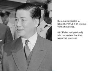 Diem is assassinated in
November 1963 in an internal
Vietnamese coup.
US Officials had previously
told the plotters that they
would not intervene
 