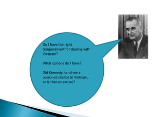 Do I have the right
temperament for dealing with
Vietnam?
What options do I have?
Did Kennedy hand me a
poisoned chalice in Vietnam,
or is that an excuse?
 