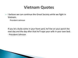  I believe we can continue the Great Society while we fight in
Vietnam.
President Johnson
If you let a bully come in your front yard, he'll be on your porch the
next day and the day after that he'll rape your wife in your own bed.
- President Johnson
 