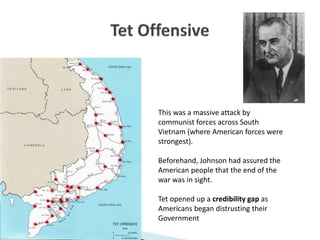 This was a massive attack by
communist forces across South
Vietnam (where American forces were
strongest).
Beforehand, Johnson had assured the
American people that the end of the
war was in sight.
Tet opened up a credibility gap as
Americans began distrusting their
Government
 
