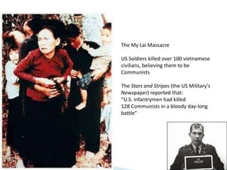 The My Lai Massacre
US Soldiers killed over 100 vietnamese
civilians, believing them to be
Communists
The Stars and Stripes (the US Military’s
Newspaper) reported that:
“U.S. infantrymen had killed
128 Communists in a bloody day-long
battle”
 