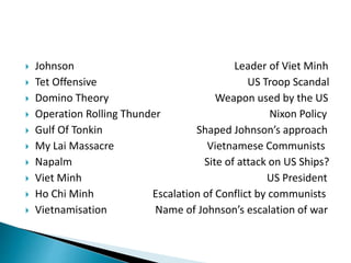  Johnson Leader of Viet Minh
 Tet Offensive US Troop Scandal
 Domino Theory Weapon used by the US
 Operation Rolling Thunder Nixon Policy
 Gulf Of Tonkin Shaped Johnson’s approach
 My Lai Massacre Vietnamese Communists
 Napalm Site of attack on US Ships?
 Viet Minh US President
 Ho Chi Minh Escalation of Conflict by communists
 Vietnamisation Name of Johnson’s escalation of war
 
