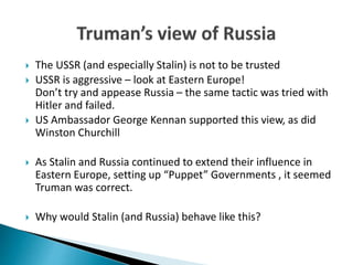  The USSR (and especially Stalin) is not to be trusted
 USSR is aggressive – look at Eastern Europe!
Don’t try and appease Russia – the same tactic was tried with
Hitler and failed.
 US Ambassador George Kennan supported this view, as did
Winston Churchill
 As Stalin and Russia continued to extend their influence in
Eastern Europe, setting up “Puppet” Governments , it seemed
Truman was correct.
 Why would Stalin (and Russia) behave like this?
 