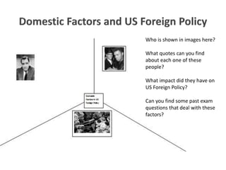Who is shown in images here?
What quotes can you find
about each one of these
people?
What impact did they have on
US Foreign Policy?
Can you find some past exam
questions that deal with these
factors?
 