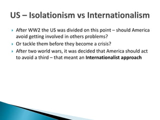  After WW2 the US was divided on this point – should America
avoid getting involved in others problems?
 Or tackle them before they become a crisis?
 After two world wars, it was decided that America should act
to avoid a third – that meant an Internationalist approach
 