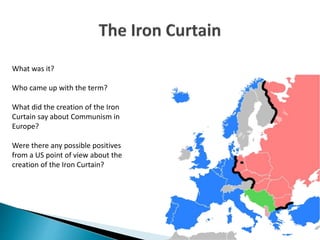 What was it?
Who came up with the term?
What did the creation of the Iron
Curtain say about Communism in
Europe?
Were there any possible positives
from a US point of view about the
creation of the Iron Curtain?
 