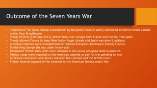 • “Interest of The Great Britain Considered” by Benjamin Franklin partly convinced Britain to retain Canada
rather than Guadeloupe.
• Treaty of Paris (February 1763), British took over Canada from France and Florida from Spain
• Treaty allowed France to keep West Indian Sugar Islands and Spain was given Louisiana
• American colonies were strengthened by reduced European dominance (mainly France).
• British King George (II) was under heavy debt
• Permanent British army units were installed in the newly occupied lands in America
• Various taxes were imposed on the American colonies to pay for the spending on war
• Increased resistance and clashes between the colonies and the British rulers
• French internal support of the colonists in the American Revolutionary War
Outcome of the Seven Years War
 