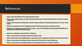 References
• https://firstamendment.mtsu.edu/article/puritans/
• https://www.historyextra.com/period/tudor/bloody-mary-tudor-brutal-brilliant-what-was-queen
-reign-like/
• https://www.history.com/this-day-in-history/pope-clement-vii-forbids-king-henry-viii-from-rema
rrying
• https://www.britannica.com/biography/John-Winthrop-American-colonial-governor
• https://www.voanews.com/a/6199723.html#:~:text=The%20Pilgrims%20were%20the%20first,Ki
ng%20Henry%20VIII%20of%20England
.
• https://en.wikipedia.org/wiki/John_Winthrop
• https://www.history.com/topics/exploration/john-rolfe
• https://education.nationalgeographic.org/resource/new-england-colonies-and-native-americans/
• https://www.history.com/topics/native-american-history/french-and-indian-war
• https://www.history.com/topics/american-revolution/american-revolution-history
 