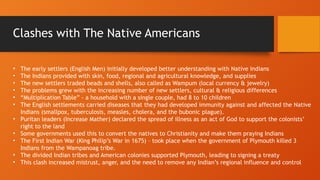 • The early settlers (English Men) initially developed better understanding with Native Indians
• The Indians provided with skin, food, regional and agricultural knowledge, and supplies
• The new settlers traded beads and shells, also called as Wampum (local currency & jewelry)
• The problems grew with the increasing number of new settlers, cultural & religious differences
• “Multiplication Table” - a household with a single couple, had 8 to 10 children
• The English settlements carried diseases that they had developed immunity against and affected the Native
Indians (smallpox, tuberculosis, measles, cholera, and the bubonic plague).
• Puritan leaders (Increase Mather) declared the spread of illness as an act of God to support the colonists’
right to the land
• Some governments used this to convert the natives to Christianity and make them praying Indians
• The First Indian War (King Philip’s War in 1675) – took place when the government of Plymouth killed 3
Indians from the Wampanoag tribe.
• The divided Indian tribes and American colonies supported Plymouth, leading to signing a treaty
• This clash increased mistrust, anger, and the need to remove any Indian’s regional influence and control
Clashes with The Native Americans
 