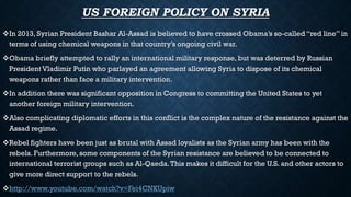 US FOREIGN POLICY ON SYRIA
In 2013, Syrian President Bashar Al-Assad is believed to have crossed Obama’s so-called “red line” in
terms of using chemical weapons in that country’s ongoing civil war.
Obama briefly attempted to rally an international military response, but was deterred by Russian
President Vladimir Putin who parlayed an agreement allowing Syria to dispose of its chemical
weapons rather than face a military intervention.
In addition there was significant opposition in Congress to committing the United States to yet
another foreign military intervention.
Also complicating diplomatic efforts in this conflict is the complex nature of the resistance against the
Assad regime.
Rebel fighters have been just as brutal with Assad loyalists as the Syrian army has been with the
rebels. Furthermore,some components of the Syrian resistance are believed to be connected to
international terrorist groups such as Al-Qaeda.This makes it difficult for the U.S. and other actors to
give more direct support to the rebels.
http://www.youtube.com/watch?v=Fei4CNKUpiw
 