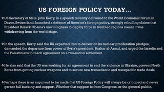 US FOREIGN POLICY TODAY…
US Secretary of State, John Kerry, in a speech recently delivered to the World Economic Forum in
Davos, Switzerland, launched a defence of America’s foreign policy, strongly rebuffing claims that
President Barack Obama’s unwillingness to deploy force in troubled regions meant it was
withdrawing from the world stage.
In the speech, Kerry said the US expected Iran to deliver on its nuclear proliferation pledges,
demanded the departure from power of Syria’s president, Bashar al-Assad, and urged the Israelis and
the Palestinians to reach agreement on a two-nation settlement.
He also said that the US was working for an agreement to end the violence in Ukraine, prevent North
Korea from getting nuclear weapons and to secure new transatlantic and transpacific trade deals
Perhaps there is an argument to be made that US Foreign Policy will always be critiqued and never
garner full backing and support.Whether that support is from Congress, or the general public.
 