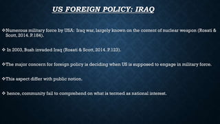 US FOREIGN POLICY: IRAQ
Numerous military force by USA: Iraq war, largely known on the content of nuclear weapon (Rosati &
Scott, 2014. P.184).
 In 2003, Bush invaded Iraq (Rosati & Scott, 2014. P.123).
The major concern for foreign policy is deciding when US is supposed to engage in military force.
This aspect differ with public notion.
 hence, community fail to comprehend on what is termed as national interest.
 