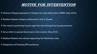 MOTIVE FOR INTERVENTION
 Claims of illegal possession of weapon for mass destruction (WMD) (Hay, 2010).
 Saddam Hussein alleged collaboration with al-Qaeda.
 The need to protecting human right that was infringed by Iraq government.
 As an effort to spread democracy in the country (Hay, 2010).
 Saddam Hussein was always supporting the Palestinian case.
 Allegations of Violating UN resolutions.
 