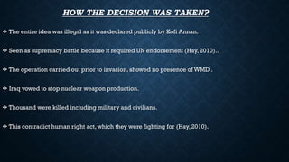 HOW THE DECISION WAS TAKEN?
 The entire idea was illegal as it was declared publicly by Kofi Annan.
 Seen as supremacy battle because it required UN endorsement (Hay, 2010)..
 The operation carried out prior to invasion, showed no presence of WMD .
 Iraq vowed to stop nuclear weapon production.
 Thousand were killed including military and civilians.
 This contradict human right act, which they were fighting for (Hay, 2010).
 
