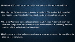 Following WW2, two new superpowers emerged, the USA & the Soviet Union.
Both dubbed themselves as the respective leaders of Capitalism & Communism,
and were in competition to showcase the benefits of joining their ideology.
The Cold War was a period of great change in US Foreign Policy, with many new
doctrines and policies being created, some were successful in achieving their aim
however others faulted to differing degrees.
Each change in policy had one core objective however, to protect the world from the
dangers of communism.
 