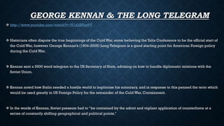 GEORGE KENNAN & THE LONG TELEGRAM
 http://www.youtube.com/watch?v=N1xJiSPgs9Y
 Historians often dispute the true beginnings of the Cold War, some believing the Yalta Conference to be the official start of
the Cold War, however George Kennan’s (1904-2005) Long Telegram is a good starting point for American Foreign policy
during the Cold War.
 Kennan sent a 5500 word telegram to the US Secretary of State, advising on how to handle diplomatic relations with the
Soviet Union.
 Kennan noted how Stalin needed a hostile world to legitimise his autocracy, and in response to this penned the term which
would be used greatly in US Foreign Policy for the remainder of the Cold War, Containment.
 In the words of Kennan, Soviet pressure had to “be contained by the adroit and vigilant application of counterforce at a
series of constantly shifting geographical and political points.”
 