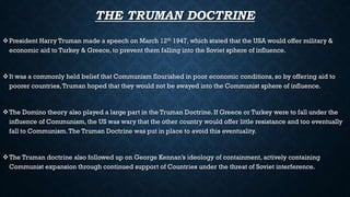 THE TRUMAN DOCTRINE
President Harry Truman made a speech on March 12th 1947, which stated that the USA would offer military &
economic aid to Turkey & Greece, to prevent them falling into the Soviet sphere of influence.
It was a commonly held belief that Communism flourished in poor economic conditions, so by offering aid to
poorer countries,Truman hoped that they would not be swayed into the Communist sphere of influence.
The Domino theory also played a large part in the Truman Doctrine. If Greece or Turkey were to fall under the
influence of Communism, the US was wary that the other country would offer little resistance and too eventually
fall to Communism.The Truman Doctrine was put in place to avoid this eventuality.
The Truman doctrine also followed up on George Kennan’s ideology of containment, actively containing
Communist expansion through continued support of Countries under the threat of Soviet interference.
 