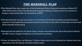 THE MARSHALL PLAN
The Marshall Plan was a major part of the Containment Policy. Being put into place on March 30th
1948, US Secretary of State George Marshall proposed offering economic aid to the countries of
Europe to help rebuild after the devastation of WW2.
The Marshall plan was also put in place to try and stop Communism breeding amongst European
countries. It was hoped that continued economic aid would not only deter Communism, but also show
off the benefits of democracy.
Marshall Aid was offered to the Soviet Union, however they declined the aid as they did not wish for
the USA to have a degree of influence in Communist economies.
Under the Marshall Plan, the USA gave 13 billion dollars worth of aid. Adjusted for inflation that is the
equivalent of the US offering 148 billion dollars today.
 