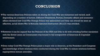CONCLUSION
The various American Policies taken on during the Cold War are numerous and varied, each
depending on a number of factors. Different Presidents, Parties, Domestic affairs and economic
affairs dictated how Cold War Foreign Policy was assimilated and they can overall be seen as
effective, as full blown War & Mutually Assured Destruction (M.A.D) was avoided.
However it can be argued that the Policies of the USA had little to do with avoiding further escalation
with the Soviet union as Communism was bound to fail irrespective of American & Capitalist
involvement.
Even today Cold War Foreign Policy plays a major role in America, as the President and Congress
use knowledge of how relations were conducted during the Cold War to ensure relations between
superpowers remain amicable.
 