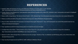 REFERENCES
 Halsall,P. (1998). The Eisenhower Doctrine on the Middle East,A Message to Congress,January 5,1957. Available:
http://www.fordham.edu/halsall/mod/1957eisenhowerdoctrine.html. Last accessed 26th Jan 2014.
 George F.Kennan’s Long Telegram, 2011. [user generated content YouTube] CzechBruce78. 21 March 2011. Available at: http://www.youtube.com/watch?v=N1xJiSPgs9Y
[Accessed 26 January 2014].
 Kries, S. (2000). George Kennan, "The Sources of Soviet Conduct" (1947). Available: http://www.historyguide.org/europe/kennan.html. Last accessed 26th Jan 2014.
 Rosati, J. A., & Scott, J. M. (2014). The politics of United States foreign policy. Boston:Wadsworth, Cengage Learning.
 Hay, C. E. (2010). President Bush,The Iraq Invasion, and "Enhanced Interrogation. Retrieved on < http://www.studentpulse.com/articles/254/president-bush-the-iraq-
invasion-and-enhanced-interrogation>
 http://guardianlv.com/2014/01/obama-foreign-policy-to-be-tested-by-syria-iran-and-egypt/
 Col Ralph Peters slams Obama - 'Getting involved in Syria is stupid,August 2013. [user generated content YouTube] LSUDVM. 27 August 2013. Available at:
http://www.youtube.com/watch?v=Fei4CNKUpiw. Last accessed 26th Jan 2014.
 Spencer, C. (2014). Obama Foreign Policy to be Tested by Syria Iran and Egypt. Available at: http://en.wikipedia.org/wiki/Foreign_policy_of_the_United_States. [Last
Accessed 26 January 2014]
 http://pu.edu.pk/images/journal/csas/PDF/Dr.%20M.%20Saleem%20Mazhar%209.pdf
 