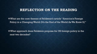 REFLECTION ON THE READING
What are the core themes of Feldstein’s article “America’s Foreign
Policy in a Changing World (It’s the End of the World As We Know It)”
What approach does Feldstein propose for US foreign policy in the
next two decades?
 