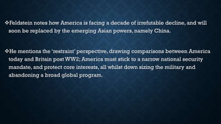 Feldstein notes how America is facing a decade of irrefutable decline, and will
soon be replaced by the emerging Asian powers, namely China.
He mentions the ‘restraint’ perspective, drawing comparisons between America
today and Britain post WW2; America must stick to a narrow national security
mandate, and protect core interests, all whilst down sizing the military and
abandoning a broad global program.
 