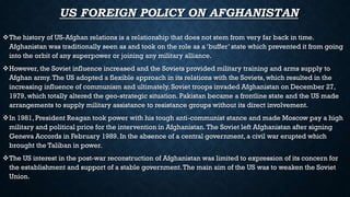 US FOREIGN POLICY ON AFGHANISTAN
The history of US-Afghan relations is a relationship that does not stem from very far back in time.
Afghanistan was traditionally seen as and took on the role as a ‘buffer’ state which prevented it from going
into the orbit of any superpower or joining any military alliance.
However, the Soviet influence increased and the Soviets provided military training and arms supply to
Afghan army.The US adopted a flexible approach in its relations with the Soviets, which resulted in the
increasing influence of communism and ultimately, Soviet troops invaded Afghanistan on December 27,
1979, which totally altered the geo-strategic situation. Pakistan became a frontline state and the US made
arrangements to supply military assistance to resistance groups without its direct involvement.
In 1981, President Reagan took power with his tough anti-communist stance and made Moscow pay a high
military and political price for the intervention in Afghanistan.The Soviet left Afghanistan after signing
Geneva Accords in February 1989. In the absence of a central government, a civil war erupted which
brought the Taliban in power.
The US interest in the post-war reconstruction of Afghanistan was limited to expression of its concern for
the establishment and support of a stable government.The main aim of the US was to weaken the Soviet
Union.
 