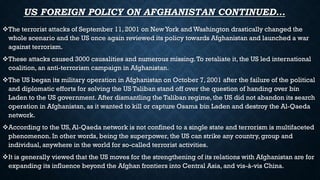 US FOREIGN POLICY ON AFGHANISTAN CONTINUED…
The terrorist attacks of September 11, 2001 on NewYork and Washington drastically changed the
whole scenario and the US once again reviewed its policy towards Afghanistan and launched a war
against terrorism.
These attacks caused 3000 causalities and numerous missing.To retaliate it, the US led international
coalition, an anti-terrorism campaign in Afghanistan.
The US began its military operation in Afghanistan on October 7, 2001 after the failure of the political
and diplomatic efforts for solving the US Taliban stand off over the question of handing over bin
Laden to the US government. After dismantling the Taliban regime, the US did not abandon its search
operation in Afghanistan, as it wanted to kill or capture Osama bin Laden and destroy the Al-Qaeda
network.
According to the US, Al-Qaeda network is not confined to a single state and terrorism is multifaceted
phenomenon. In other words, being the superpower, the US can strike any country, group and
individual, anywhere in the world for so-called terrorist activities.
It is generally viewed that the US moves for the strengthening of its relations with Afghanistan are for
expanding its influence beyond the Afghan frontiers into Central Asia, and vis-à-vis China.
 