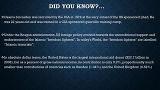 DID YOU KNOW?…
Osama bin Laden was recruited by the CIA in 1979 at the very outset of the US sponsored jihad. He
was 22 years old and was trained in a CIA sponsored guerrilla training camp.
Under the Reagan administration, US foreign policy evolved towards the unconditional support and
endorsement of the Islamic “freedom fighters”. In today’s World, the “freedom fighters” are labelled
“Islamic terrorists”.
In absolute dollar terms, the United States is the largest international aid donor ($22.7 billion in
2006), but as a percent of gross national income, its contribution is only 0.2%, proportionally much
smaller than contributions of countries such as Sweden (1.04%) and the United Kingdom (0.52%)
 