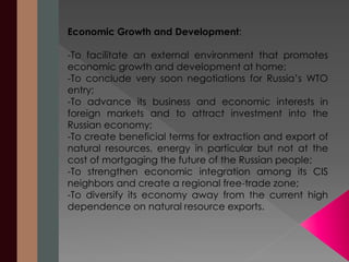 Economic Growth and Development: 
-To facilitate an external environment that promotes 
economic growth and development at home; 
-To conclude very soon negotiations for Russia’s WTO 
entry; 
-To advance its business and economic interests in 
foreign markets and to attract investment into the 
Russian economy; 
-To create beneficial terms for extraction and export of 
natural resources, energy in particular but not at the 
cost of mortgaging the future of the Russian people; 
-To strengthen economic integration among its CIS 
neighbors and create a regional free-trade zone; 
-To diversify its economy away from the current high 
dependence on natural resource exports. 
 