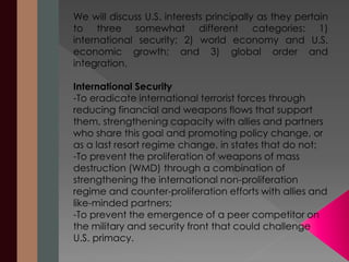 We will discuss U.S. interests principally as they pertain 
to three somewhat different categories: 1) 
international security; 2) world economy and U.S. 
economic growth; and 3) global order and 
integration. 
International Security 
-To eradicate international terrorist forces through 
reducing financial and weapons flows that support 
them, strengthening capacity with allies and partners 
who share this goal and promoting policy change, or 
as a last resort regime change, in states that do not; 
-To prevent the proliferation of weapons of mass 
destruction (WMD) through a combination of 
strengthening the international non-proliferation 
regime and counter-proliferation efforts with allies and 
like-minded partners; 
-To prevent the emergence of a peer competitor on 
the military and security front that could challenge 
U.S. primacy. 
 