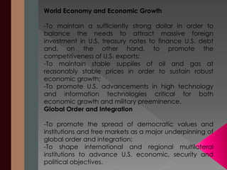 World Economy and Economic Growth 
-To maintain a sufficiently strong dollar in order to 
balance the needs to attract massive foreign 
investment in U.S. treasury notes to finance U.S. debt 
and, on the other hand, to promote the 
competitiveness of U.S. exports; 
-To maintain stable supplies of oil and gas at 
reasonably stable prices in order to sustain robust 
economic growth; 
-To promote U.S. advancements in high technology 
and information technologies critical for both 
economic growth and military preeminence. 
Global Order and Integration 
-To promote the spread of democratic values and 
institutions and free markets as a major underpinning of 
global order and integration; 
-To shape international and regional multilateral 
institutions to advance U.S. economic, security and 
political objectives. 
