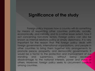 Significance of the study 
Foreign policy imposes how a country will do something 
by means of respecting other countries politically, socially, 
economically, and militarily, and to a rather lesser extent, how it 
act concerning non-state actors. Foreign policy can also be 
known as internal relations policy or simply diplomacy. It is very 
important for the reason that the foreign policy deals with 
foreign governments, international organizations, and people in 
other countries to bring them together into arrangements to 
promote peace, prosperity, and democratic governments. It 
would be a factor to the protection and improvement of our 
standing and supremacy, without being excessive 
disadvantage to the national interests, power and status of 
others. Moreover, foreign policy seeks to circumvent conflicts 
among countries. 
 
