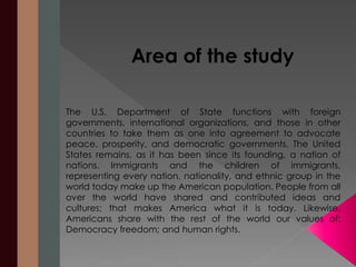 Area of the study 
The U.S. Department of State functions with foreign 
governments, international organizations, and those in other 
countries to take them as one into agreement to advocate 
peace, prosperity, and democratic governments. The United 
States remains, as it has been since its founding, a nation of 
nations. Immigrants and the children of immigrants, 
representing every nation, nationality, and ethnic group in the 
world today make up the American population. People from all 
over the world have shared and contributed ideas and 
cultures; that makes America what it is today. Likewise, 
Americans share with the rest of the world our values of: 
Democracy freedom; and human rights. 
 