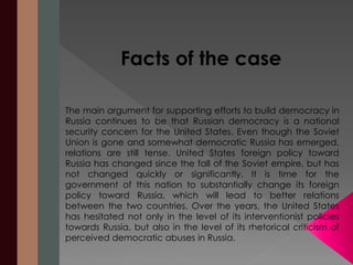 Facts of the case 
The main argument for supporting efforts to build democracy in 
Russia continues to be that Russian democracy is a national 
security concern for the United States. Even though the Soviet 
Union is gone and somewhat democratic Russia has emerged, 
relations are still tense. United States foreign policy toward 
Russia has changed since the fall of the Soviet empire, but has 
not changed quickly or significantly. It is time for the 
government of this nation to substantially change its foreign 
policy toward Russia, which will lead to better relations 
between the two countries. Over the years, the United States 
has hesitated not only in the level of its interventionist policies 
towards Russia, but also in the level of its rhetorical criticism of 
perceived democratic abuses in Russia. 
 