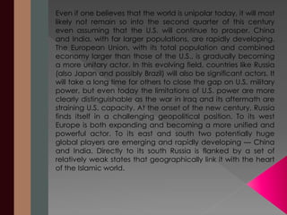 Even if one believes that the world is unipolar today, it will most 
likely not remain so into the second quarter of this century 
even assuming that the U.S. will continue to prosper. China 
and India, with far larger populations, are rapidly developing. 
The European Union, with its total population and combined 
economy larger than those of the U.S., is gradually becoming 
a more unitary actor. In this evolving field, countries like Russia 
(also Japan and possibly Brazil) will also be significant actors. It 
will take a long time for others to close the gap on U.S. military 
power, but even today the limitations of U.S. power are more 
clearly distinguishable as the war in Iraq and its aftermath are 
straining U.S. capacity. At the onset of the new century, Russia 
finds itself in a challenging geopolitical position. To its west 
Europe is both expanding and becoming a more unified and 
powerful actor. To its east and south two potentially huge 
global players are emerging and rapidly developing — China 
and India. Directly to its south Russia is flanked by a set of 
relatively weak states that geographically link it with the heart 
of the Islamic world. 
 