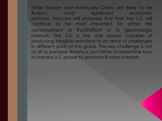 While Europe and eventually China are likely to be 
Russia’s most significant economic 
partners, Moscow will probably find that the U.S. will 
continue to be most important for either the 
advancement or frustration of its geostrategic 
interests. The U.S. is the only power capable of 
producing tangible reactions to an array of challenges 
in different parts of the globe. The key challenge is not 
at all to paralyze America, but rather to determine how 
to harness U.S. power to promote Russian interests. 
 
