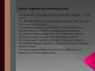 Global, Regional and Territorial Security: 
-To maintain sovereignty and territorial integrity of the 
state; 
-To defeat terrorist and separatist groups and shut off 
their sources of support; 
-To promote peace and stability on its borders and 
prevent armed conflict in neighboring territories; 
-To prevent the emergence of non-friendly regimes 
along its border as well as to strengthen military 
structures and coalitions friendly to Russian interests; 
-To prevent illegal migration, drug trafficking and illegal 
trade in arms; 
-To work cooperatively to stop the proliferation of 
weapons of mass destruction. 
 