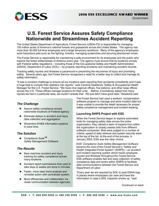 2008 ESS EXCELLENCE AWARD WINNER
Government
ESS ● T: 800.999.5009 or 480.346.5500 ● F: 480.346.5599 ● www.ess-home.com
The Challenge
► Assure safety compliance across
nationwide locations of Federal agency.
► Eliminate delays in accident and injury
data collection and aggregation.
► Streamline EH&S information systems
to save time.
The Solution
► Compliance SuiteTM
Safety Management Software
The Results
► Near real-time accident and injury
tracking for safety compliance across
many locations.
► Accident report submissions that used to
take days or weeks are done in minutes.
► Faster, more clear trend analysis and
remedial action with centralized system.
► More efficiencies and collaboration via
closer communication between agencies.
U.S. Forest Service Assures Safety Compliance
Nationwide and Streamlines Accident Reporting
The United States Department of Agriculture, Forest Service (USDA-FS) is responsible for managing
193 million acres of America’s national forests and grasslands across the United States. The agency has
more than 30,000 full-time employees and a large temporary workforce. Many of the agency’s employees
work hazardous jobs such as fire fighting, forestry, managing avalanches and securing abandoned mines.
The Forest Service is responsible for maintaining a safe environment for its employees and the public who
explore the forest wildernesses of America every year. The agency must ensure that its locations comply
with Federal safety regulations – including those of the Occupational Safety and Health Administration
(OSHA), Department of Labor (DOL) – by properly reporting accidents and maintaining accident records.
Tracking safety injuries and illnesses is paramount in preventing the recurrence of injury and promoting
safety. Several years ago, the Forest Service recognized a need for a better way to collect and manage its
safety information.
“It was a constant challenge to ensure all our locations were reporting their accidents consistently and it was
a huge task to compile their statistics into reports,” said Caroline Deaderick, Safety & Occupational Health
Manager for the U.S. Forest Service. “We have nine regional offices, five stations, and other large offices
across the U.S. These offices manage locations for their units… Before, if somebody asked how many
injuries we had in a particular area, we couldn’t answer that. We just didn’t have good data,” Deaderick said.
The Forest Service had used a workers’ compensation
software program to manage and store incident data but
it was unable to provide the detail necessary for proper
safety compliance management and incident tracking.
Launching SHIPS Project with ESS
When the Forest Service began to explore automated
tools for managing safety data across the entire
organization, they utilized a team of experts from within
the organization to closely assess bids from different
software companies. Bids were judged on a number of
criteria; speed of data retrieval and system security were
at the top of the list. At the end of the process, in
January 2003, ESS was the clear choice.
ESS’ Compliance Suite Safety Management Software
became the core of the Forest Service’s “Safety and
Health Integrated Portal System” (SHIPS) – an accident
and incident reporting system which tracks employee
injuries and illnesses throughout the Forest Service.
ESS software enables fast and easy collection of safety
compliance data and works within SHIPS to facilitate
data communications between the Forest Service and
Department of Labor.
“Every year we are required by DOL to post OSHA logs
in places where employees can view and have the
information in case a DOL inspector shows up, “said
Continued on back
 