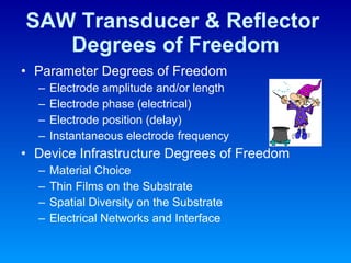 SAW Transducer & Reflector  Degrees of Freedom Parameter Degrees of Freedom Electrode amplitude and/or length Electrode phase (electrical) Electrode position (delay) Instantaneous electrode frequency Device Infrastructure Degrees of Freedom Material Choice Thin Films on the Substrate Spatial Diversity on the Substrate Electrical Networks and Interface 