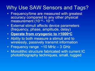 Why Use SAW Sensors and Tags? Frequency/time are measured with greatest accuracy compared to any other physical measurement (10 -10  - 10 -14) . External stimuli affects device parameters (frequency, phase, amplitude, delay) Operate from cryogenic to >1000 o C Ability to both measure a stimuli and to wirelessly, passively transmit information Frequency range  ~10 MHz – 3 GHz Monolithic structure fabricated with current IC photolithography techniques, small, rugged 