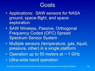 Goals Applications:  SAW sensors for NASA ground, space-flight, and space-exploration SAW Wireless, Passive, Orthogonal Frequency Coded (OFC) Spread Spectrum Sensor System Multiple sensors (temperature, gas, liquid, pressure, other) in a single platform Operation up to 50 meters at ~ 1 GHz Ultra-wide band operation University of Central Florida School of Electrical Engineering and Computer Science 