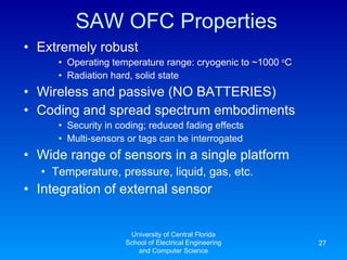 SAW OFC Properties Extremely robust Operating temperature range: cryogenic to ~1000  o C Radiation hard, solid state Wireless and passive (NO BATTERIES) Coding and spread spectrum embodiments Security in coding; reduced fading effects Multi-sensors or tags can be interrogated Wide range of sensors in a single platform Temperature, pressure, liquid, gas, etc. Integration of external sensor University of Central Florida School of Electrical Engineering and Computer Science 