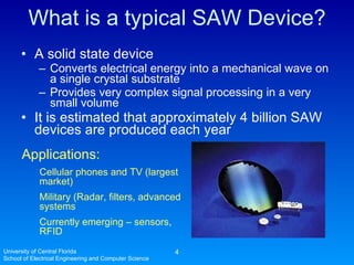What is a typical SAW Device? A solid state device Converts electrical energy into a mechanical wave on a single crystal substrate Provides very complex signal processing in a very small volume It is estimated that approximately 4 billion SAW devices are produced each year University of Central Florida School of Electrical Engineering and Computer Science Applications: Cellular phones and TV (largest market) Military (Radar, filters, advanced systems Currently emerging – sensors, RFID 