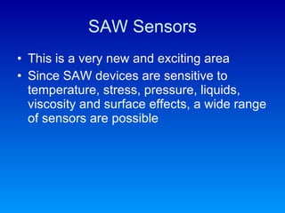 SAW Sensors This is a very new and exciting area Since SAW devices are sensitive to temperature, stress, pressure, liquids, viscosity and surface effects, a wide range of sensors are possible 