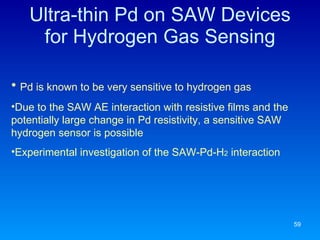 Ultra-thin Pd on SAW Devices for Hydrogen Gas Sensing Pd is known to be very sensitive to hydrogen gas Due to the SAW AE interaction with resistive films and the potentially large change in Pd resistivity, a sensitive SAW hydrogen sensor is possible Experimental investigation of the SAW-Pd-H 2  interaction 