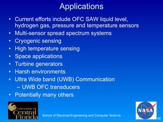 Applications Current efforts include OFC SAW liquid level, hydrogen gas, pressure and temperature sensors Multi-sensor spread spectrum systems Cryogenic sensing High temperature sensing Space applications Turbine generators Harsh environments Ultra Wide band (UWB) Communication  UWB OFC transducers Potentially many others School of Electrical Engineering and Computer Science 
