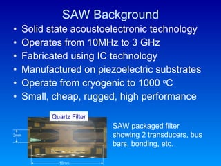 SAW Background Solid state acoustoelectronic technology Operates from 10MHz to 3 GHz Fabricated using IC technology Manufactured on piezoelectric substrates Operate from cryogenic to 1000  o C Small, cheap, rugged, high performance  SAW packaged filter showing 2 transducers, bus bars, bonding, etc. 2mm 10mm Quartz Filter 